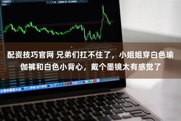 配资技巧官网 兄弟们扛不住了，小姐姐穿白色瑜伽裤和白色小背心，戴个墨镜太有感觉了