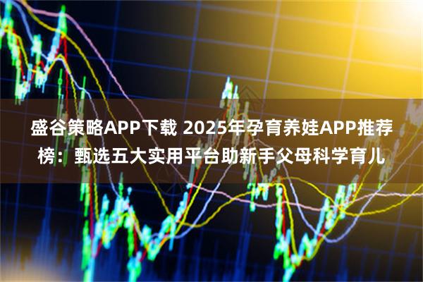 盛谷策略APP下载 2025年孕育养娃APP推荐榜：甄选五大实用平台助新手父母科学育儿