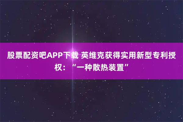 股票配资吧APP下载 英维克获得实用新型专利授权：“一种散热装置”