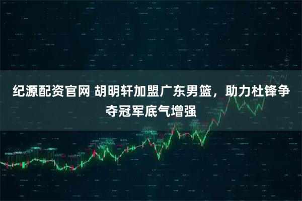 纪源配资官网 胡明轩加盟广东男篮，助力杜锋争夺冠军底气增强