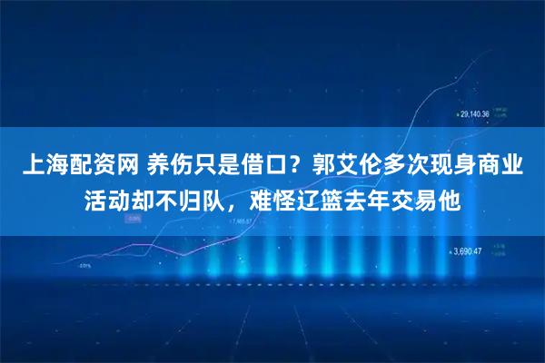 上海配资网 养伤只是借口？郭艾伦多次现身商业活动却不归队，难怪辽篮去年交易他