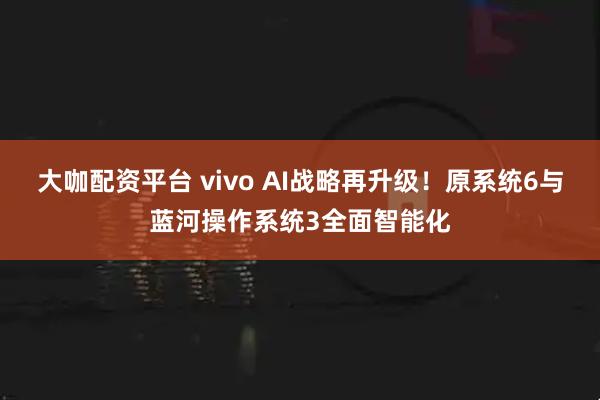 大咖配资平台 vivo AI战略再升级！原系统6与蓝河操作系统3全面智能化