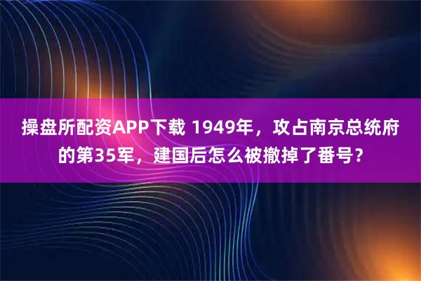 操盘所配资APP下载 1949年，攻占南京总统府的第35军，建国后怎么被撤掉了番号？