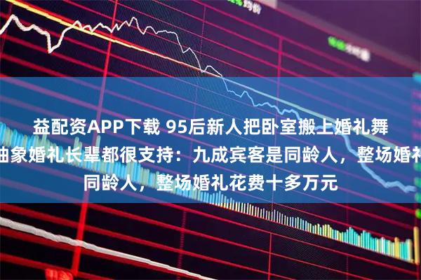 益配资APP下载 95后新人把卧室搬上婚礼舞台，新娘称办抽象婚礼长辈都很支持：九成宾客是同龄人，整场婚礼花费十多万元