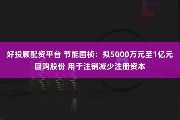 好投顾配资平台 节能国祯:拟5000万元至1亿元回购股份 用于注销减少注册资本