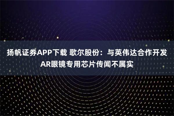 扬帆证券APP下载 歌尔股份：与英伟达合作开发AR眼镜专用芯片传闻不属实