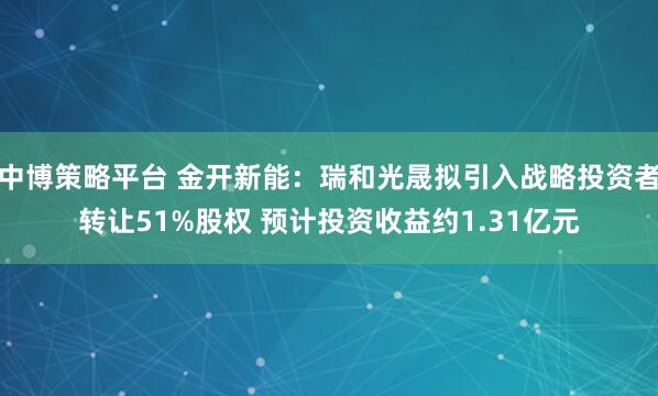 中博策略平台 金开新能：瑞和光晟拟引入战略投资者转让51%股权 预计投资收益约1.31亿元