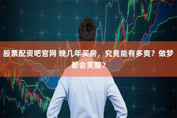 股票配资吧官网 晚几年买房,究竟能有多爽?做梦都会笑醒?