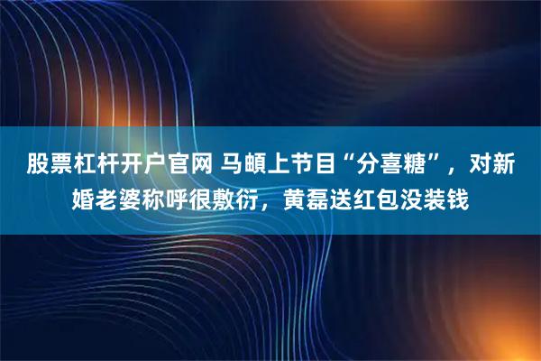股票杠杆开户官网 马頔上节目“分喜糖”，对新婚老婆称呼很敷衍，黄磊送红包没装钱