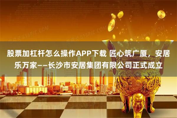 股票加杠杆怎么操作APP下载 匠心筑广厦,安居乐万家——长沙市安居集团有限公司正式成立