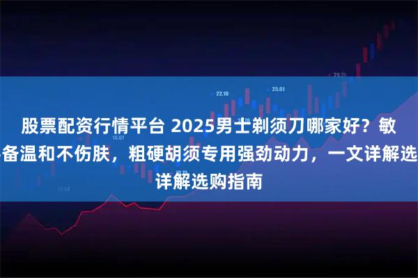 股票配资行情平台 2025男士剃须刀哪家好?敏感肌必备温和不伤肤,粗硬胡须专用强劲动力,一文详解选购指南