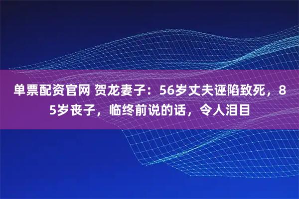 单票配资官网 贺龙妻子：56岁丈夫诬陷致死，85岁丧子，临终前说的话，令人泪目
