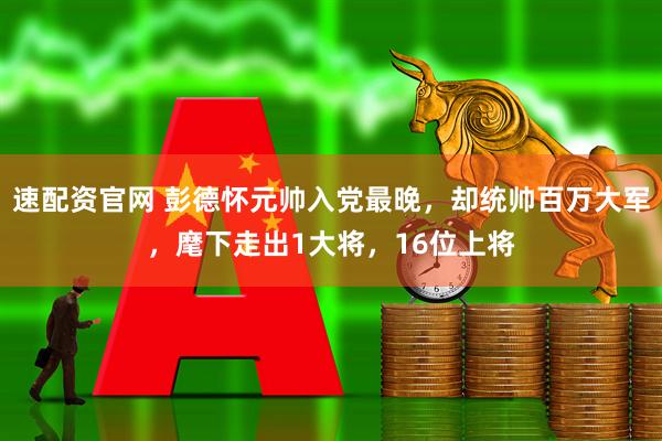 速配资官网 彭德怀元帅入党最晚,却统帅百万大军,麾下走出1大将,16位上将