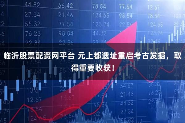 临沂股票配资网平台 元上都遗址重启考古发掘,取得重要收获!