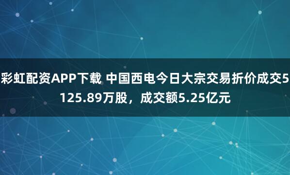 彩虹配资APP下载 中国西电今日大宗交易折价成交5125.89万股，成交额5.25亿元