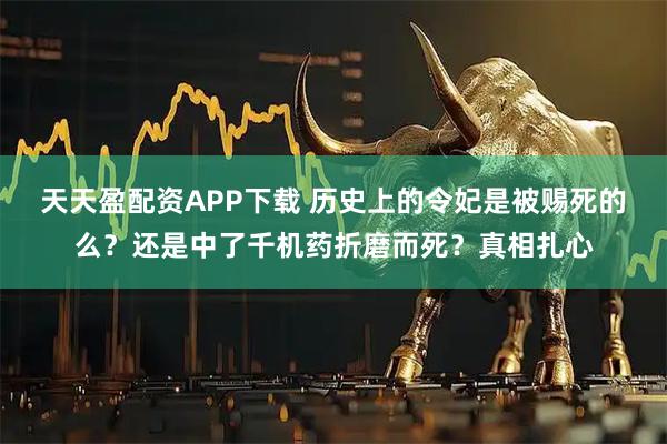 天天盈配资APP下载 历史上的令妃是被赐死的么？还是中了千机药折磨而死？真相扎心
