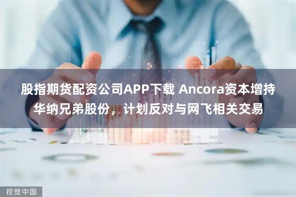 股指期货配资公司APP下载 Ancora资本增持华纳兄弟股份，计划反对与网飞相关交易