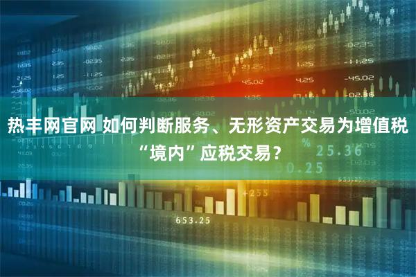 热丰网官网 如何判断服务、无形资产交易为增值税“境内”应税交易？