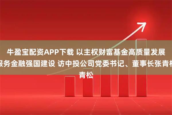 牛盈宝配资APP下载 以主权财富基金高质量发展服务金融强国建设 访中投公司党委书记、董事长张青松