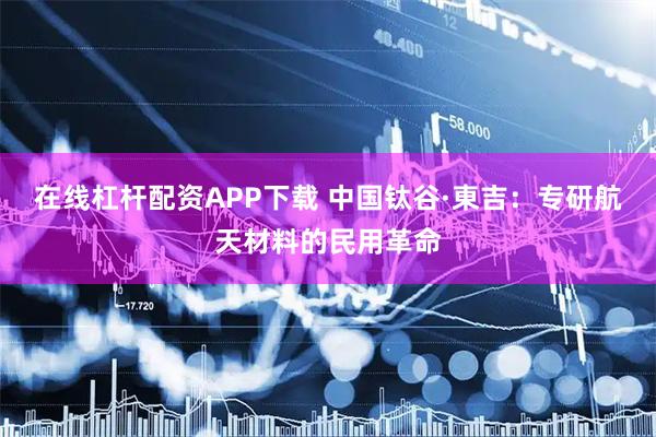 在线杠杆配资APP下载 中国钛谷·東吉：专研航天材料的民用革命