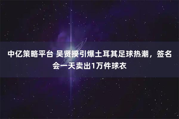 中亿策略平台 吴贤揆引爆土耳其足球热潮，签名会一天卖出1万件球衣