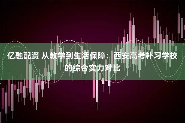 亿融配资 从教学到生活保障：西安高考补习学校的综合实力对比