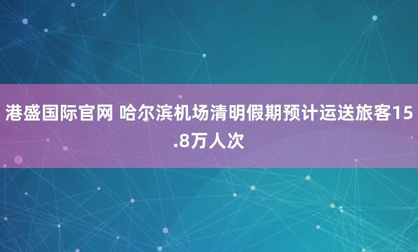 港盛国际官网 哈尔滨机场清明假期预计运送旅客15.8万人次