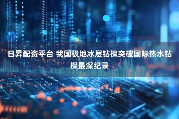 日昇配资平台 我国极地冰层钻探突破国际热水钻探最深纪录