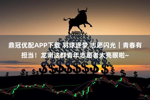 鼎冠优配APP下载 羽球逐梦 志愿闪光｜青春有担当！龙南这群青年志愿者太亮眼啦~
